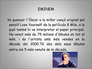 EMINEM
Va guanyar l'Óscar a la millor cançó original pel
senzill Lose Yourself de la pel·lícula 8 Mile, a la
qual també hi va interpretar el paper principal.
Ha venut més de 75 milions d'àlbums en tot el
món, i és l'artista amb més vendes en la
dècada del 2000.Té dos dels seus àlbums
entre els 5 més venuts de la dècada.
 