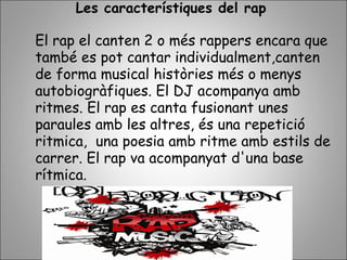 Les característiques del rap
El rap el canten 2 o més rappers encara que
també es pot cantar individualment,canten
de forma musical històries més o menys
autobiogràfiques. El DJ acompanya amb
ritmes. El rap es canta fusionant unes
paraules amb les altres, és una repetició
ritmica, una poesia amb ritme amb estils de
carrer. El rap va acompanyat d'una base
rítmica.
 