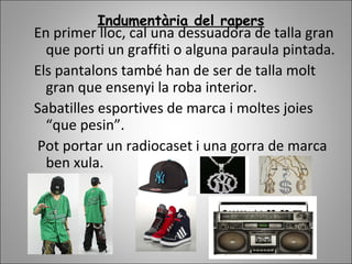Indumentària del rapers
En primer lloc, cal una dessuadora de talla gran
que porti un graffiti o alguna paraula pintada.
Els pantalons també han de ser de talla molt
gran que ensenyi la roba interior.
Sabatilles esportives de marca i moltes joies
“que pesin”.
Pot portar un radiocaset i una gorra de marca
ben xula.
 
