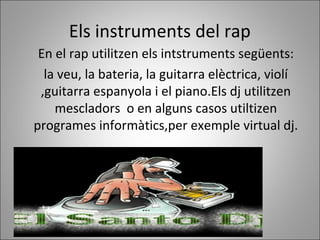 Els instruments del rap
En el rap utilitzen els intstruments següents:
la veu, la bateria, la guitarra elèctrica, violí
,guitarra espanyola i el piano.Els dj utilitzen
mescladors o en alguns casos utiltizen
programes informàtics,per exemple virtual dj.
 