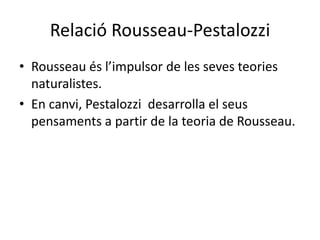 Relació Rousseau-Pestalozzi Rousseau és l’impulsor de les seves teories naturalistes. En canvi, Pestalozzidesarrolla el seus pensaments a partir de la teoria de Rousseau. 