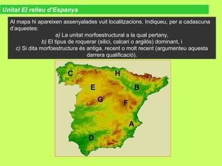 Unitat El relleu d’Espanya
Al mapa hi apareixen assenyalades vuit localitzacions. Indiqueu, per a cadascuna
d’aquestes:
a) La unitat morfoestructural a la qual pertany,
b) El tipus de roquerar (silici, calcari o argilós) dominant, i
c) Si dita morfoestructura és antiga, recent o molt recent (argumenteu aquesta
darrera qualificació).
A
B
C
D
E
FG
H
 