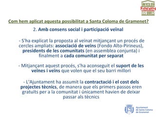 Com hem aplicat aquesta possibilitat a Santa Coloma de Gramenet?
2. Amb consens social i participació veïnal
- S'ha explicat la proposta al veïnat mitjançant un procés de
cercles ampliats: associació de veïns (Fondo Alto-Pirineus),
presidents de les comunitats (en assemblea conjunta) i
finalment a cada comunitat per separat
- Mitjançant aquest procés, s'ha aconseguit el suport de les
veïnes i veïns que volen que el seu barri millori
- L‘Ajuntament ha assumit la contractació i el cost dels
projectes tècnics, de manera que els primers passos eren
gratuïts per a la comunitat i únicament havien de deixar
passar als tècnics
 