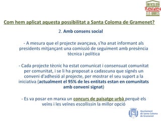 Com hem aplicat aquesta possibilitat a Santa Coloma de Gramenet?
2. Amb consens social
- A mesura que el projecte avançava, s'ha anat informant als
presidents mitjançant una comissió de seguiment amb presència
tècnica i política
- Cada projecte tècnic ha estat comunicat i consensuat comunitat
per comunitat, i se li ha proposat a cadascuna que signés un
conveni d'adhesió al projecte, per mostrar el seu suport a la
iniciativa (actualment el 95% de les entitats estan en comunitats
amb conveni signat)
- Es va posar en marxa un concurs de paisatge urbà perquè els
veïns i les veïnes escollissin la millor opció
 