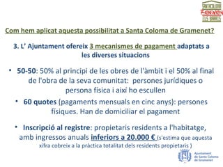 Com hem aplicat aquesta possibilitat a Santa Coloma de Gramenet?
3. L’ Ajuntament ofereix 3 mecanismes de pagament adaptats a
les diverses situacions
• 50-50: 50% al principi de les obres de l'àmbit i el 50% al final
de l'obra de la seva comunitat: persones jurídiques o
persona física i així ho escullen
• 60 quotes (pagaments mensuals en cinc anys): persones
físiques. Han de domiciliar el pagament
• Inscripció al registre: propietaris residents a l'habitatge,
amb ingressos anuals inferiors a 20.000 € (s'estima que aquesta
xifra cobreix a la pràctica totalitat dels residents propietaris )
 