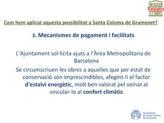 Com hem aplicat aquesta possibilitat a Santa Coloma de Gramenet?
3. Mecanismes de pagament i facilitats
L‘Ajuntament sol·licita ajuts a l‘Àrea Metropolitana de
Barcelona
Se circumscriuen les obres a aquelles que per estat de
conservació són imprescindibles, afegint-li el factor
d'estalvi energètic, molt ben valorat pel veïnat al
vincular-lo al confort climàtic
 