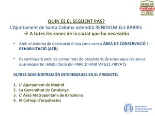QUIN ÉS EL SEGÜENT PAS?
L’Ajuntament de Santa Coloma estendrà RENOVEM ELS BARRIS
 A totes les zones de la ciutat que ho necessitin
• Amb el sistema de declaració d’una zona com a ÀREA DE CONSERVACIÓ I
REHABILITACIÓ (ACR)
• Es continuarà amb les comunitats de propietaris de totes aquelles zones
que necessitin rehabilitació del PARC D’HABITATGES PRIVATS
ALTRES ADMINISTRACIÓN INTERESSADES EN EL PROJECTE:
1. L’ Ajuntament de Madrid
2. La Generalitat de Catalunya
3. L’ Àrea Metropolitana de Barcelona
4. El Col·legi d’arquitectes
 