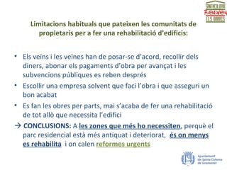 Limitacions habituals que pateixen les comunitats de
propietaris per a fer una rehabilitació d’edificis:
• Els veïns i les veïnes han de posar-se d’acord, recollir dels
diners, abonar els pagaments d’obra per avançat i les
subvencions públiques es reben després
• Escollir una empresa solvent que faci l’obra i que asseguri un
bon acabat
• Es fan les obres per parts, mai s’acaba de fer una rehabilitació
de tot allò que necessita l’edifici
 CONCLUSIONS: A les zones que més ho necessiten, perquè el
parc residencial està més antiquat i deteriorat, és on menys
es rehabilita i on calen reformes urgents
 