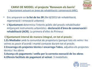 CANVI DE MODEL: el projecte ‘Renovem els barris’
L’Ajuntament actuant en àrees de rehabilitació i conservació (ARC)
• Ens amparem en la llei de les 3R (llei 8/2013 de rehabilitació,
regeneració i renovació urbanes)
• L‘Ajuntament determina l'interès públic del procés rehabilitador
mitjançant instruments urbanístics -declaració d'àrea de conservació i
rehabilitació (ACR). La primera d’elles és Pirineus
L’Ajuntament intervé de manera integral, en tot el procés:
1.És Mediador amb la comunitat de propietaris (perquè tots els veïns i les
veïnes es posin d’acord) i manté contacte durant tot el procès
2.Encarrega els projectes tècnics i encarrega l’obra, adjudica els projectes
tècnics i les obres
3.Avança els pagaments i vetlla per la correcta execució de les obres
4.Ofereix facilitats de pagament al veïnat: 3 modalitats
 
