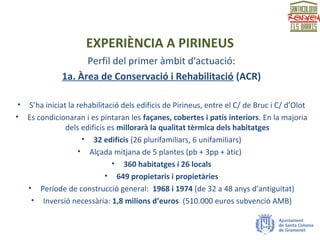 EXPERIÈNCIA A PIRINEUS
Perfil del primer àmbit d'actuació:
1a. Àrea de Conservació i Rehabilitació (ACR)
• S’ha iniciat la rehabilitació dels edificis de Pirineus, entre el C/ de Bruc i C/ d’Olot
• Es condicionaran i es pintaran les façanes, cobertes i patis interiors. En la majoria
dels edificis es millorarà la qualitat tèrmica dels habitatges
• 32 edificis (26 plurifamiliars, 6 unifamiliars)
• Alçada mitjana de 5 plantes (pb + 3pp + àtic)
• 360 habitatges i 26 locals
• 649 propietaris i propietàries
• Període de construcció general: 1968 i 1974 (de 32 a 48 anys d’antiguitat)
• Inversió necessària: 1,8 milions d’euros (510.000 euros subvenció AMB)
 