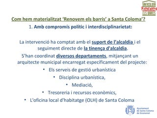 Com hem materialitzat ‘Renovem els barris’ a Santa Coloma’?
1. Amb compromís polític i interdisciplinarietat:
La intervenció ha comptat amb el suport de l’alcaldia i el
seguiment directe de la tinença d'alcaldia.
S’han coordinat diversos departaments, mitjançant un
arquitecte municipal encarregat específicament del projecte:
• Els serveis de gestió urbanística
• Disciplina urbanística,
• Mediació,
• Tresoreria i recursos econòmics,
• L'oficina local d'habitatge (OLH) de Santa Coloma
 