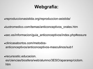 Webgrafia:

●reproduccionasistida.org/reproduccion-asistida/


●tuotromedico.com/temas/anticonceptivos_orales.htm


●sec.es/informacion/guia_anticonceptivos/index.php#essure


●clinicasabortos.com/metodos-
 anticonceptivos/anticonceptivos-masculinos/sub1

●recursostic.educacion.
 es/ciencias/biosfera/web/alumno/3ESO/apararep/ciclom.
 htm
 