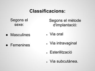 Classificacions:
  Segons el              Segons el mètode
    sexe:                  d'implantació:

● Masculines         ●   Via oral

● Femenines          ●   Via intravaginal

                     ●   Esterilització

                     ●   Via subcutànea.
 