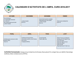 CALENDARI D’ACTIVITATS DE L’AMPA. CURS 2016-2017
OCTUBRE NOVEMBRE DECEMBRE FEBRER
Fira d’Entitats
8: Assemblea General
21: Cine VO
28: Castanyada parvulari
Loteria Nadal
Loteria Nadal
Cine VO
Lliurament premis nadales
Representació de Nadal
Loteria Nadal
Cine Vo
Festa de la Solidaritat
Cine VO
MARÇ ABRIL MAIG JUNY
Col.laboració autocars visita
Mossos (TBC)
CIne VO
Colònies 4t de primària
Lliurament premis Jocs Florals
Xino Xano
Trobada AMPAs
Cross Escolar
Festa dels avis
Festa Fi de Curs General
Graduació P5 i festa Fi de
Curs Parvulari
Cloenda Germà Gran
Festa de 4ESO
Festa de 6è
Representació Fi de Curs
Activitats transversals: Assegurança Col.lectiva d’orfanesa, Recaudació Pro-viatge fi de curs 3èESO, Reciclatge
de llibres, Web, Col.laboracions AMPAs.
 
