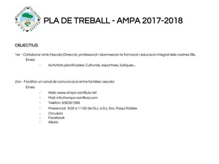 PLA DE TREBALL - AMPA 2017-2018
OBJECTIUS
1er - Col·laborar amb l’escola (Direcció, professorat i alumnes) en la formació i educació integral dels nostres fills.
Eines:
- Activitats planificades: Culturals, esportives, lúdiques...
2on - Facilitar un canal de comunicació entre famílies i escola:
Eines:
- Web: www.ampa-santlluis.net
- Mail: info@ampa-santlluis.com
- Telèfon: 936391566
- Presencial: 9:00 a 11:00 de DLL a DJ, Sra. Paqui Robles
- Circulars
- Facebook
- Alexia
 