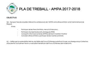 PLA DE TREBALL - AMPA 2017-2018
OBJECTIUS
3er - Apropar l’escola al poble millorant la col·laboració de l’ AMPA amb altres entitats i amb l’administració de
Begues
Eines:
- Participar de les fires d’entitats, mercat d’intercanvi...
- Participar al projecte educatiu de begues (PEB)
- Compartir informació amb les AMPAs del Sant Cristòfol i l’Institut
- Convidar altres entitats a participar de les nostres activitats
4rt – Vetllar per la sostenibilitat del risc de fallida del Fons d’Orfenesa substituint-lo per una Assegurança Col·lectiva
d’Escolaritat. Actualment tenim un estudiant beneficiari del Fons d'Orfenesa del model antic.
 