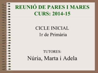 REUNIÓ DE PARES I MARES 
CURS: 2014-15 
CICLE INICIAL 
1r de Primària 
TUTORES: 
Núria, Marta i Adela 
 