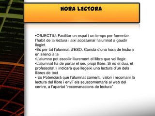 Alimentació
                             HORA LECTORA



              •OBJECTIU: Facilitar un espai i un temps per fomentar
              l’hàbit de la lectura i així acostumar l’alumnat a gaudir
              llegint.
              •És per tot l’alumnat d’ESO. Consta d’una hora de lectura
              en silenci a la
              •L’alumne pot escollir lliurement el llibre que vol llegir.
              •L’alumnat ha de portar el seu propi llibre. Si no el duu, el
              professorat li indicarà que llegeixi una lectura d’un dels
              llibres de text
              • Es Potenciarà que l’alumnat comenti, valori i recomani la
              lectura del llibre i enviï els seuscomentaris al web del
              centre, a l’apartat “recomanacions de lectura”
 
