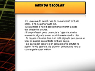 Alimentació
                       Agenda escolar



              •És una eina de treball. Via de comunicació amb els
              pares, s´ha de portar cada dia.
              •Els alumnes s´han d´acostumar a emprar-la cada
              dia, anotar els deures.
              •Si un professor posa una nota a l´agenda, caldrà
              retornar-la signada en un termini màxim de dos dies.
              • Si passen més dos dies, i no està signada pels pares, el
              tutor es posarà en contacte amb els pares.
              • Els pares per posar-se en contacte amb el tutor ho
              poden fer via agenda, via alumne, deixant una nota a
              consergeria o per telèfon.
 
