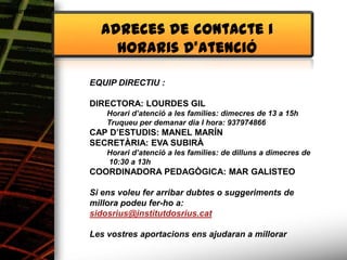 Alimentació

                Adreces de contacte i
                  horaris d’atenció

              EQUIP DIRECTIU :

              DIRECTORA: LOURDES GIL
                  Horari d’atenció a les famílies: dimecres de 13 a 15h
                  Truqueu per demanar dia I hora: 937974866
              CAP D’ESTUDIS: MANEL MARÍN
              SECRETÀRIA: EVA SUBIRÀ
                  Horari d’atenció a les famílies: de dilluns a dimecres de
                  10:30 a 13h
              COORDINADORA PEDAGÒGICA: MAR GALISTEO

              Si ens voleu fer arribar dubtes o suggeriments de
              millora podeu fer-ho a:
              sidosrius@institutdosrius.cat

              Les vostres aportacions ens ajudaran a millorar
 