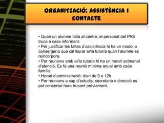 ORGANITZACIÓ: assistència i
           contacte

• Quan un alumne falta al centre, el personal del PAS
truca a casa informant.
• Per justificar les faltes d’assistència hi ha un model a
consergeria que cal lliurar al/la tutor/a quan l’alumne es
reincorpora.
• Per reunions amb el/la tutor/a hi ha un horari setmanal
d’atenció. Es fa una reunió mínima anual amb cada
família.
• Horari d’administració: diari de 9 a 12h
• Per reunions a cap d’estudis, secretaria o direcció es
pot concertar hora trucant prèviament.
 