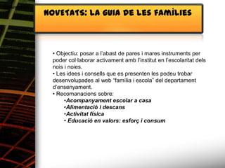 Alimentació
              NOVETATS: La guia de les famílies



               • Objectiu: posar a l’abast de pares i mares instruments per
               poder col·laborar activament amb l’institut en l’escolaritat dels
               nois i noies.
               • Les idees i consells que es presenten les podeu trobar
               desenvolupades al web “família i escola” del departament
               d’ensenyament.
               • Recomanacions sobre:
                    •Acompanyament escolar a casa
                    •Alimentació i descans
                    •Activitat física
                    • Educació en valors: esforç i consum
 