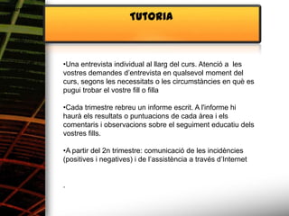Alimentació
                                    Tutoria



              •Una entrevista individual al llarg del curs. Atenció a les
              vostres demandes d’entrevista en qualsevol moment del
              curs, segons les necessitats o les circumstàncies en què es
              pugui trobar el vostre fill o filla

              •Cada trimestre rebreu un informe escrit. A l'informe hi
              haurà els resultats o puntuacions de cada àrea i els
              comentaris i observacions sobre el seguiment educatiu dels
              vostres fills.

              •A partir del 2n trimestre: comunicació de les incidències
              (positives i negatives) i de l’assistència a través d’Internet


              .
 