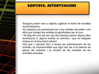 Alimentació
                  SORTIDES. Autoritzacions



              •Enguany tenim com a objectiu agilitzar el tràmit de recollida
              d’autoritzacions.
              •Es passarà una autorització per a les sortides del poble i una
              altra que inclogui les sortides ja planificades per al curs.
              • Al llarg del curs pot ser que els tutors/es passin alguna altra
              autorització d’ alguna sortida no prevista i que no estigués
              inclosa en el document anterior.
              •Cal que l’ alumnat lliuri a temps les autoritzacions de les
              sortides, és imprescindible que sigui així per a la reserva de
              places als autocars i la compra de les entrades de les
              activitats previstes.
 