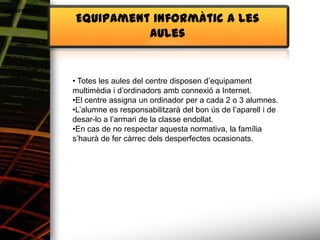 Alimentació
              Equipament informàtic a les
                        aules


              • Totes les aules del centre disposen d’equipament
              multimèdia i d’ordinadors amb connexió a Internet.
              •El centre assigna un ordinador per a cada 2 o 3 alumnes.
              •L’alumne es responsabilitzarà del bon ús de l’aparell i de
              desar-lo a l’armari de la classe endollat.
              •En cas de no respectar aquesta normativa, la família
              s’haurà de fer càrrec dels desperfectes ocasionats.
 