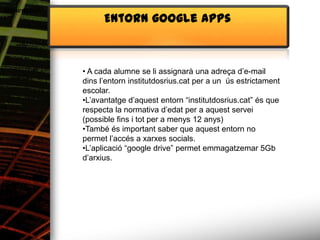 Alimentació
                    Entorn google apps



              • A cada alumne se li assignarà una adreça d’e-mail
              dins l’entorn institutdosrius.cat per a un ús estrictament
              escolar.
              •L’avantatge d’aquest entorn “institutdosrius.cat” és que
              respecta la normativa d’edat per a aquest servei
              (possible fins i tot per a menys 12 anys)
              •També és important saber que aquest entorn no
              permet l’accés a xarxes socials.
              •L’aplicació “google drive” permet emmagatzemar 5Gb
              d’arxius.
 