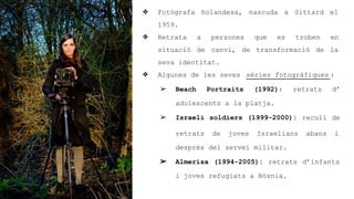 ? Fotgrafa holandesa, nascuda a Sittard el
1959.
? Retrata a persones que es troben en
situaci de canvi, de transformaci de la
seva identitat.
? Algunes de les seves sries fotogrfiques :
? Beach Portraits (1992): retrats d
adolescents a la platja.
? Israeli soldiers (1999-2000): recull de
retrats de joves Israelians abans i
desprs del servei militar.
? Almerisa (1994-2005): retrats dinfants
i joves refugiats a Bsnia.
 