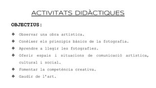 ACTIVITATS DID?CTIQUES
OBJECTIUS:
? Observar una obra artstica.
? Conixer els principis bsics de la fotografia.
? Aprendre a llegir les fotografies.
? Oferir espais i situacions de comunicaci artstica,
cultural i social.
? Fomentar la competncia creativa.
? Gaudir de lart.
 