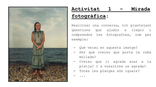 Activitat 1 - Mirada
fotogrfica:
Realitzar una conversa, tot plantejant
qestions que ajudin a llegir i
comprendre les fotografies, com per
exemple:
- Qu veieu en aquesta imatge?
- Per qu creieu que porta la roba
mullada?
- Creieu que li agrada anar a la
platja? I a vosaltres us agrada?
- Totes les platges sn iguals?
- ...
 