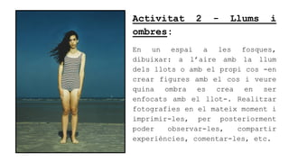 Activitat 2 - Llums i
ombres:
En un espai a les fosques,
dibuixar: a laire amb la llum
dels llots o amb el propi cos -en
crear figures amb el cos i veure
quina ombra es crea en ser
enfocats amb el llot-. Realitzar
fotografies en el mateix moment i
imprimir-les, per posteriorment
poder observar-les, compartir
experincies, comentar-les, etc.
 