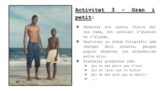 Activitat 3 - Gran i
petit:
? Observar els canvis fsics del
cos hum, tot centrant latenci
en lal?ada.
? Realitzar un lbum fotogrfic amb
imatges dels infants, perqu
puguin observar les diferncies
entre ells.
? Plantejar preguntes com:
? Qui s ms petit que lIan?
? Qui s igual que la Sofia?
? Qui s ms gran que en Mart?
? ...
 