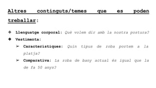 Altres continguts/temes que es poden
treballar:
? Llenguatge corporal: Qu volem dir amb la nostra postura?
? Vestimenta:
? Caracterstiques: Quin tipus de roba portem a la
platja?
? Comparativa: La roba de bany actual s igual que la
de fa 50 anys?
 