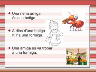 Una nena amiga és a la botiga. A dins d'una botiga hi ha una formiga. Una amiga es va trobar a una formiga. 