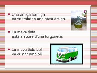 Una amiga formiga es va trobar a una nova amiga. La meva tieta està a sobre d'una furgoneta.  La meva tieta Loli va cuinar amb oli.  