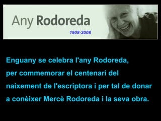 Enguany se celebra l'any Rodoreda,  per commemorar el centenari del naixement de l'escriptora i   per tal de donar a conèixer Mercè Rodoreda i la seva obra.  1908-2008 