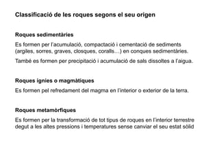 Classificació de les roques segons el seu origen
Roques 徱Գà
Es formen per l’acumulació, compactació i cementació de sediments
(argiles, sorres, graves, closques, coralls…) en conques 徱Գà.
També es formen per precipitació i acumulació de sals dissoltes a l’aigua.
Roques ígnies o magmàtiques
Es formen pel refredament del magma en l’interior o exterior de la terra.
Roques metamòrfiques
Es formen per la transformació de tot tipus de roques en l’interior terrestre
degut a les altes pressions i temperatures sense canviar el seu estat sòlid
 