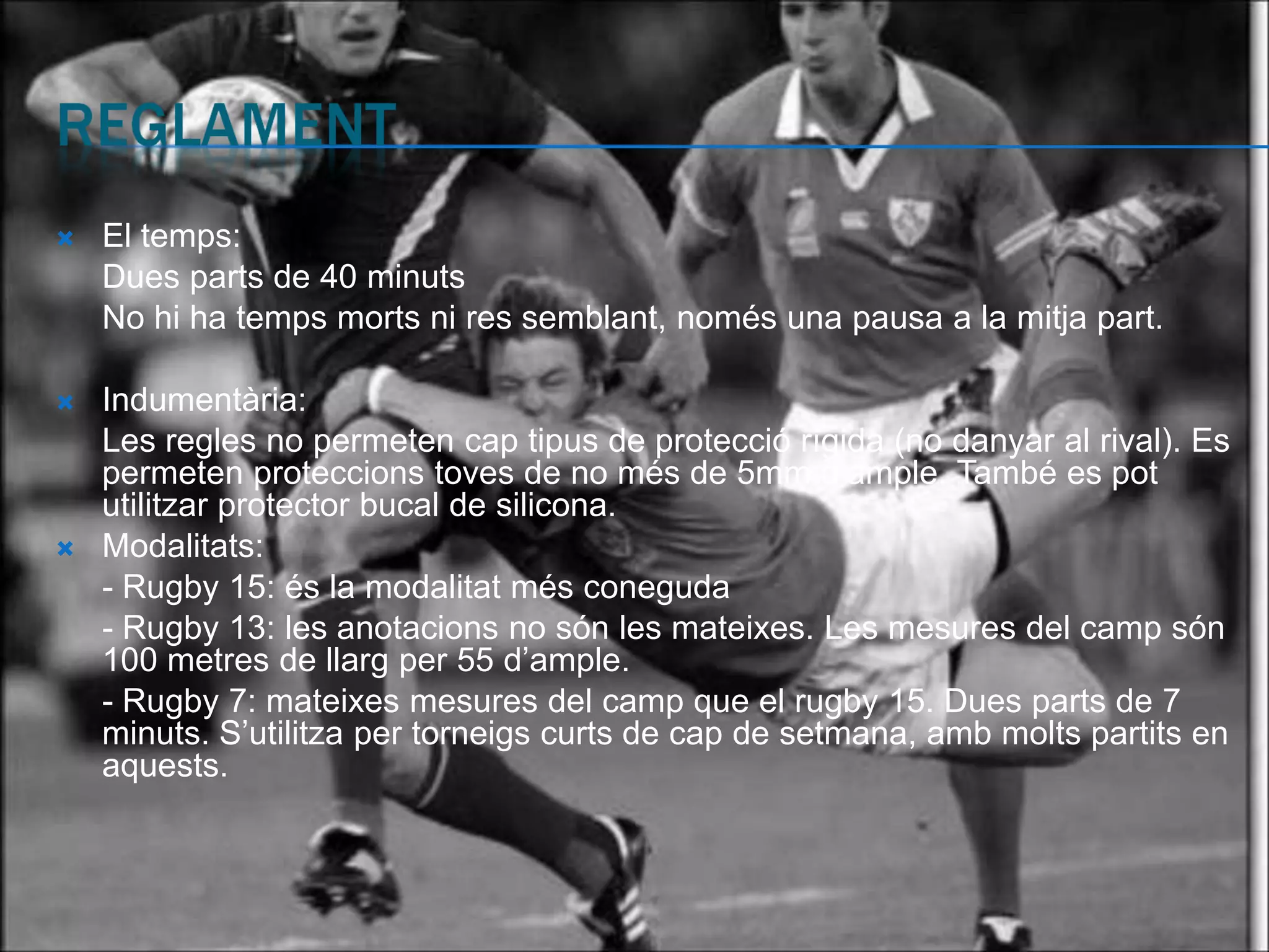    El temps:
    Dues parts de 40 minuts
    No hi ha temps morts ni res semblant, només una pausa a la mitja part.

   Indumentària:
    Les regles no permeten cap tipus de protecció rígida (no danyar al rival). Es
    permeten proteccions toves de no més de 5mm d’ample. També es pot
    utilitzar protector bucal de silicona.
   Modalitats:
    - Rugby 15: és la modalitat més coneguda
    - Rugby 13: les anotacions no són les mateixes. Les mesures del camp són
    100 metres de llarg per 55 d’ample.
    - Rugby 7: mateixes mesures del camp que el rugby 15. Dues parts de 7
    minuts. S’utilitza per torneigs curts de cap de setmana, amb molts partits en
    aquests.
 