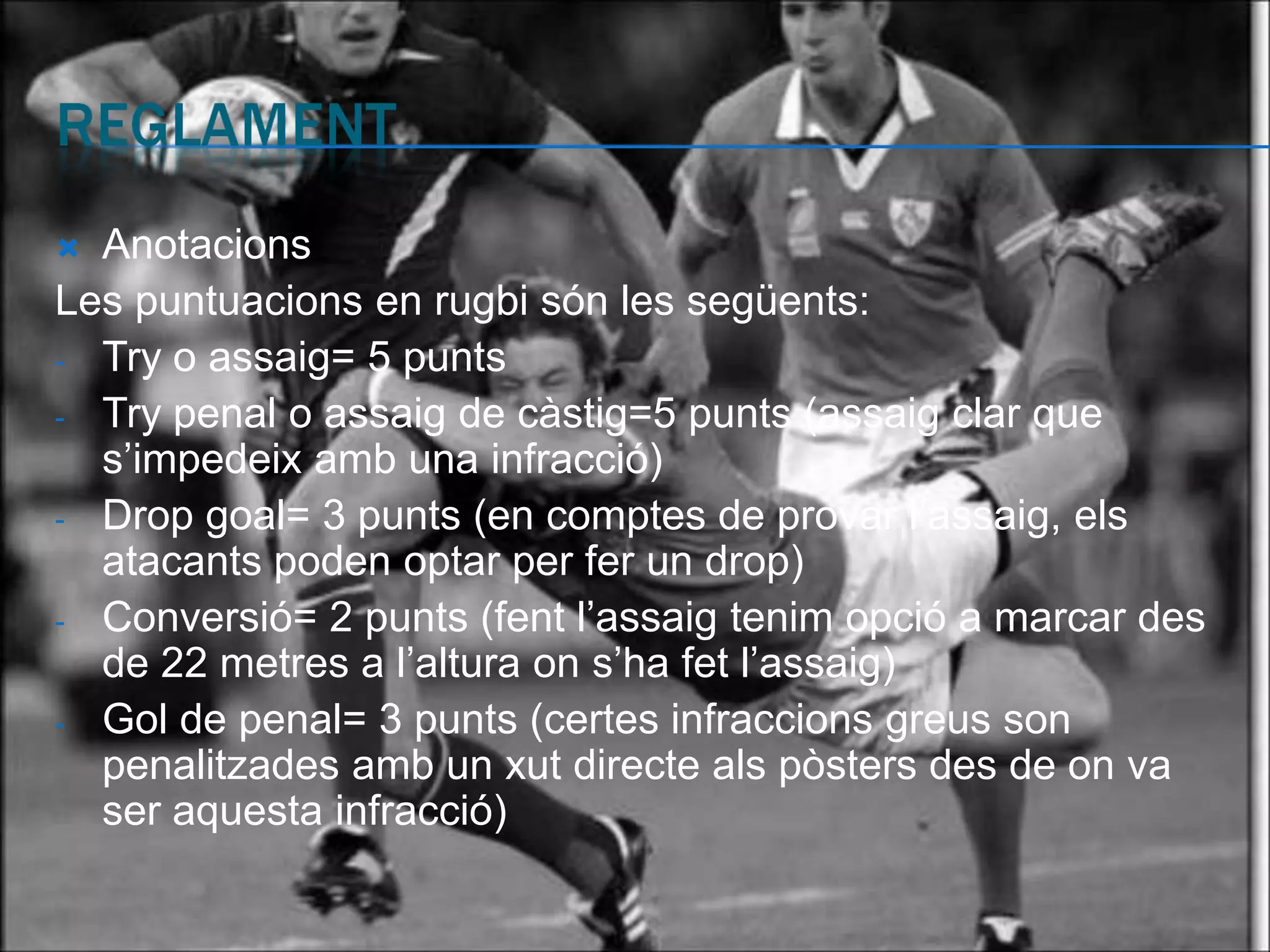  Anotacions
Les puntuacions en rugbi són les següents:
- Try o assaig= 5 punts
- Try penal o assaig de càstig=5 punts (assaig clar que
  s’impedeix amb una infracció)
- Drop goal= 3 punts (en comptes de provar l’assaig, els
  atacants poden optar per fer un drop)
- Conversió= 2 punts (fent l’assaig tenim opció a marcar des
  de 22 metres a l’altura on s’ha fet l’assaig)
- Gol de penal= 3 punts (certes infraccions greus son
  penalitzades amb un xut directe als pòsters des de on va
  ser aquesta infracció)
 