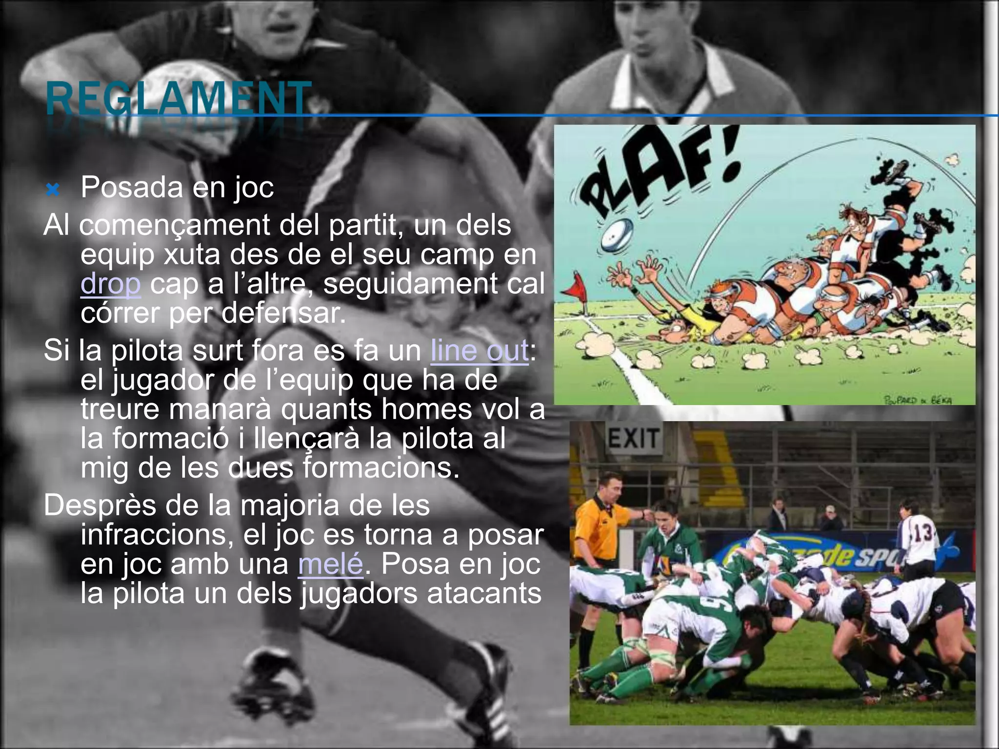   Posada en joc
Al començament del partit, un dels
   equip xuta des de el seu camp en
   drop cap a l’altre, seguidament cal
   córrer per defensar.
Si la pilota surt fora es fa un line out:
   el jugador de l’equip que ha de
   treure manarà quants homes vol a
   la formació i llençarà la pilota al
   mig de les dues formacions.
Desprès de la majoria de les
   infraccions, el joc es torna a posar
   en joc amb una melé. Posa en joc
   la pilota un dels jugadors atacants
 