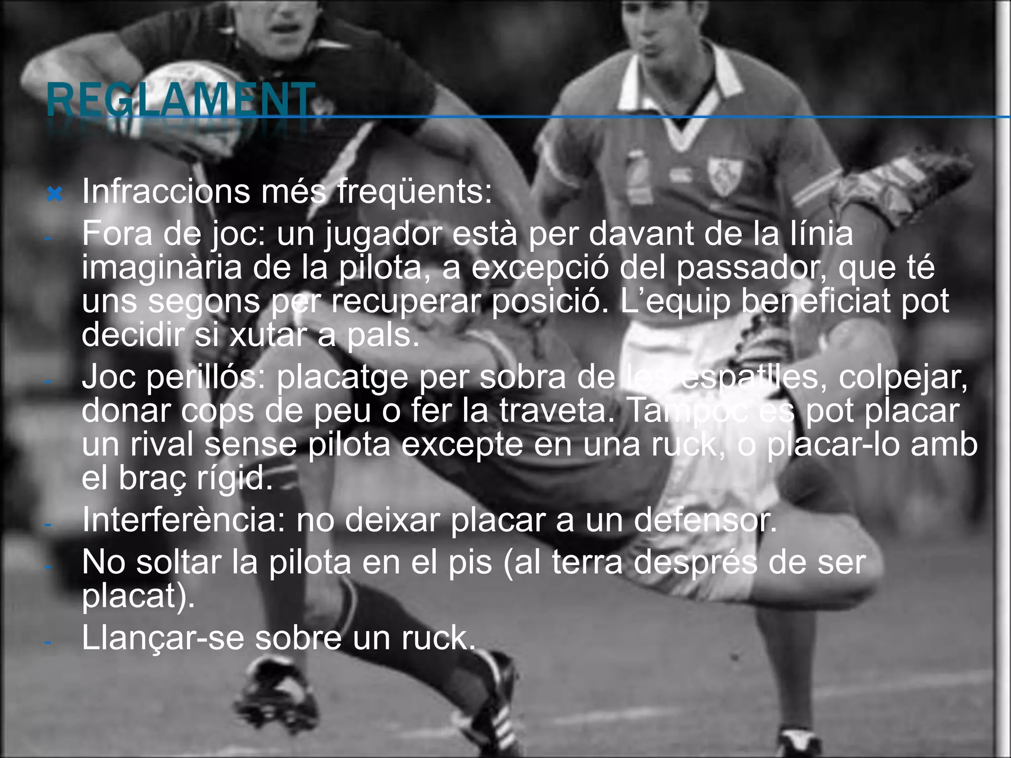    Infraccions més freqüents:
-   Fora de joc: un jugador està per davant de la línia
    imaginària de la pilota, a excepció del passador, que té
    uns segons per recuperar posició. L’equip beneficiat pot
    decidir si xutar a pals.
-   Joc perillós: placatge per sobra de les espatlles, colpejar,
    donar cops de peu o fer la traveta. Tampoc es pot placar
    un rival sense pilota excepte en una ruck, o placar-lo amb
    el braç rígid.
-   Interferència: no deixar placar a un defensor.
-   No soltar la pilota en el pis (al terra després de ser
    placat).
-   Llançar-se sobre un ruck.
 