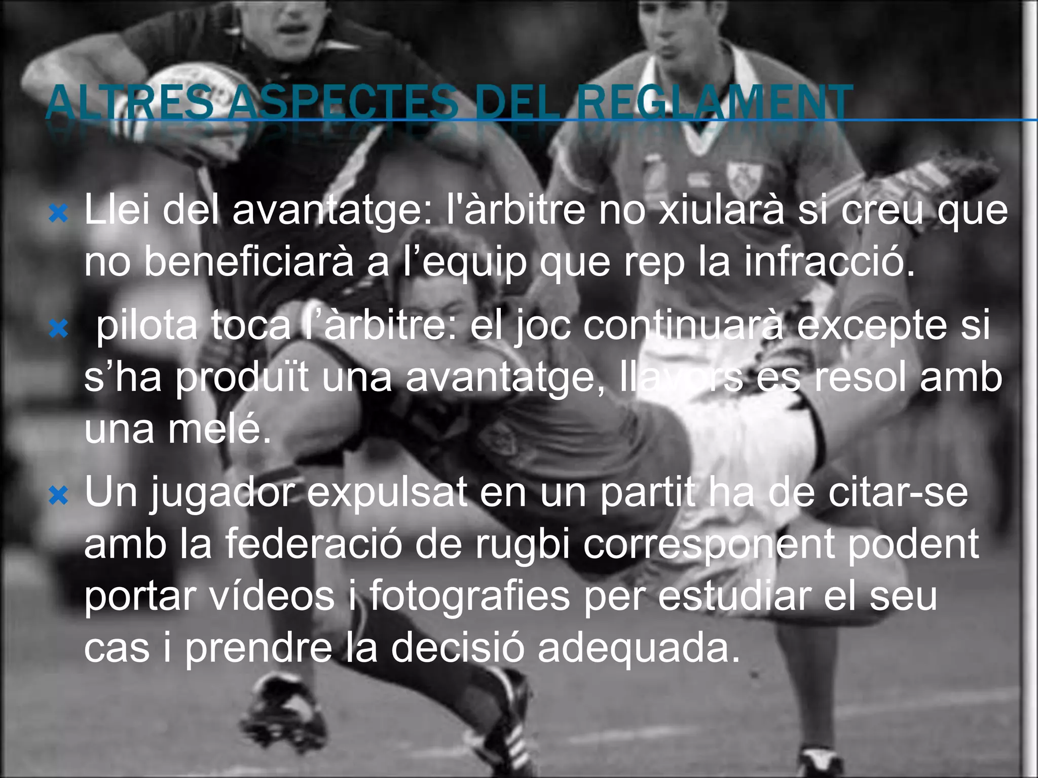  Llei del avantatge: l'àrbitre no xiularà si creu que
  no beneficiarà a l’equip que rep la infracció.
 pilota toca l’àrbitre: el joc continuarà excepte si
  s’ha produït una avantatge, llavors es resol amb
  una melé.
 Un jugador expulsat en un partit ha de citar-se
  amb la federació de rugbi corresponent podent
  portar vídeos i fotografies per estudiar el seu
  cas i prendre la decisió adequada.
 
