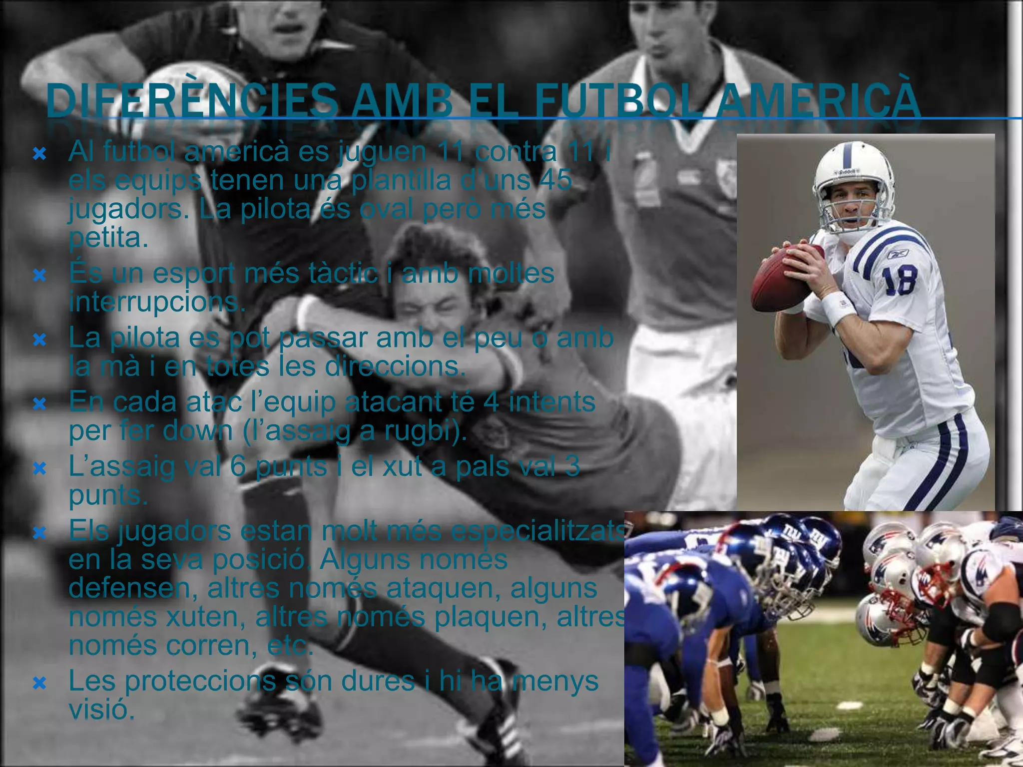    Al futbol americà es juguen 11 contra 11 i
    els equips tenen una plantilla d’uns 45
    jugadors. La pilota és oval però més
    petita.
   És un esport més tàctic i amb moltes
    interrupcions.
   La pilota es pot passar amb el peu o amb
    la mà i en totes les direccions.
   En cada atac l’equip atacant té 4 intents
    per fer down (l’assaig a rugbi).
   L’assaig val 6 punts i el xut a pals val 3
    punts.
   Els jugadors estan molt més especialitzats
    en la seva posició. Alguns només
    defensen, altres només ataquen, alguns
    només xuten, altres només plaquen, altres
    només corren, etc.
   Les proteccions són dures i hi ha menys
    visió.
 