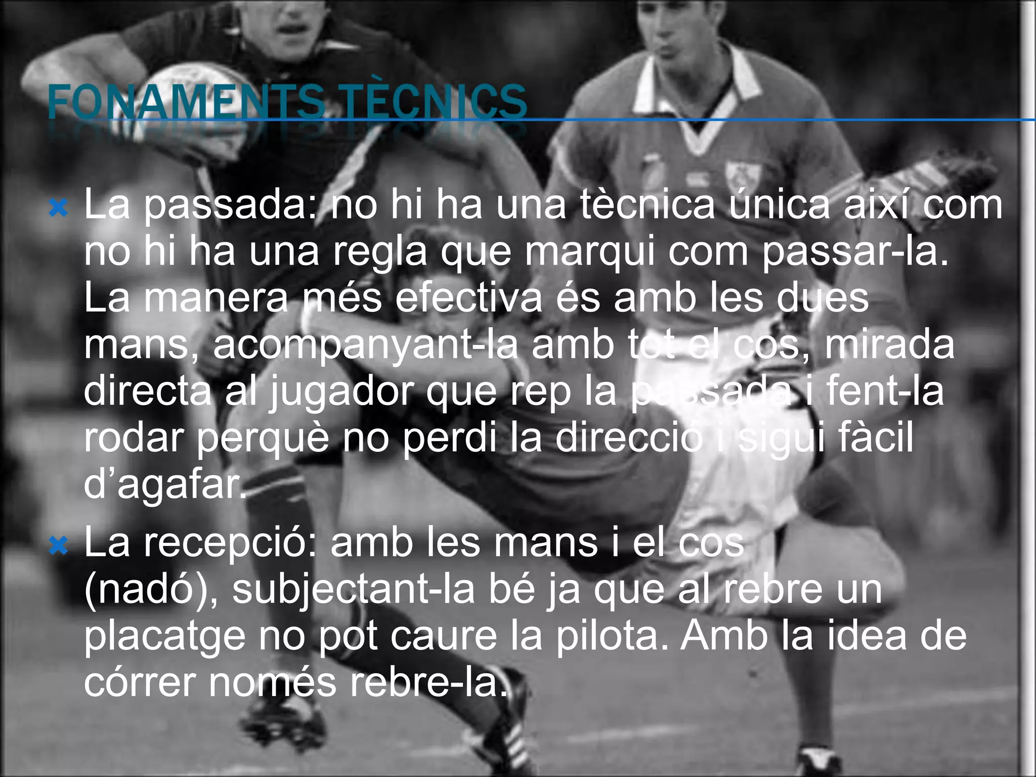  La passada: no hi ha una tècnica única així com
  no hi ha una regla que marqui com passar-la.
  La manera més efectiva és amb les dues
  mans, acompanyant-la amb tot el cos, mirada
  directa al jugador que rep la passada i fent-la
  rodar perquè no perdi la direcció i sigui fàcil
  d’agafar.
 La recepció: amb les mans i el cos
  (nadó), subjectant-la bé ja que al rebre un
  placatge no pot caure la pilota. Amb la idea de
  córrer només rebre-la.
 