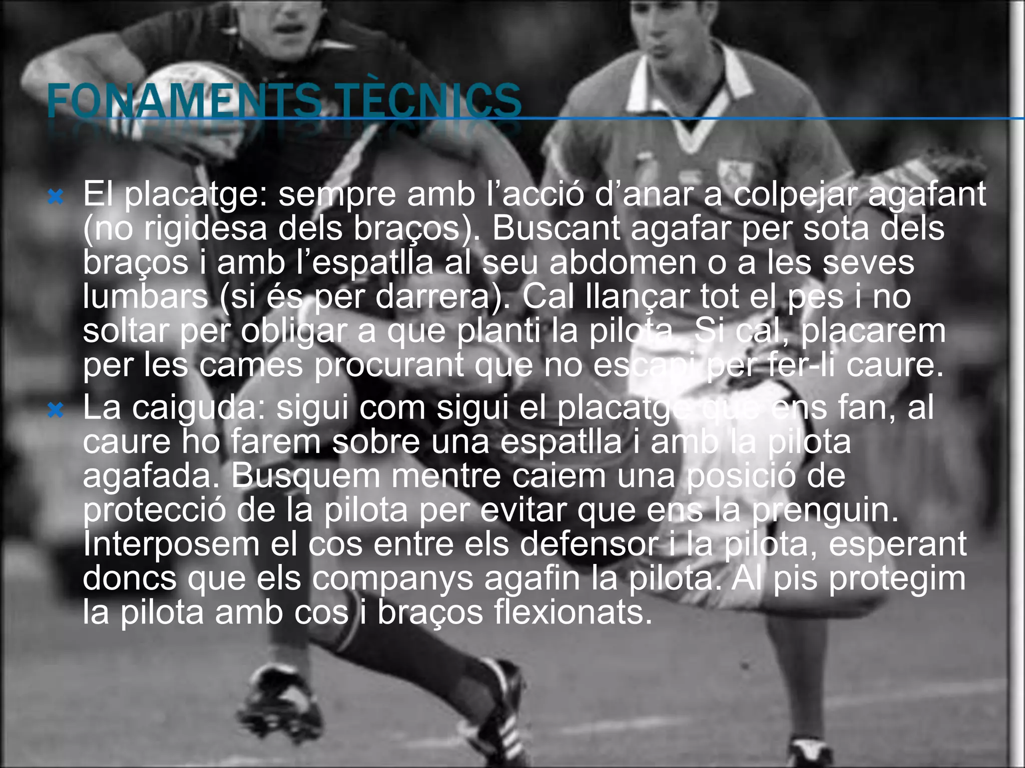    El placatge: sempre amb l’acció d’anar a colpejar agafant
    (no rigidesa dels braços). Buscant agafar per sota dels
    braços i amb l’espatlla al seu abdomen o a les seves
    lumbars (si és per darrera). Cal llançar tot el pes i no
    soltar per obligar a que planti la pilota. Si cal, placarem
    per les cames procurant que no escapi per fer-li caure.
   La caiguda: sigui com sigui el placatge que ens fan, al
    caure ho farem sobre una espatlla i amb la pilota
    agafada. Busquem mentre caiem una posició de
    protecció de la pilota per evitar que ens la prenguin.
    Interposem el cos entre els defensor i la pilota, esperant
    doncs que els companys agafin la pilota. Al pis protegim
    la pilota amb cos i braços flexionats.
 