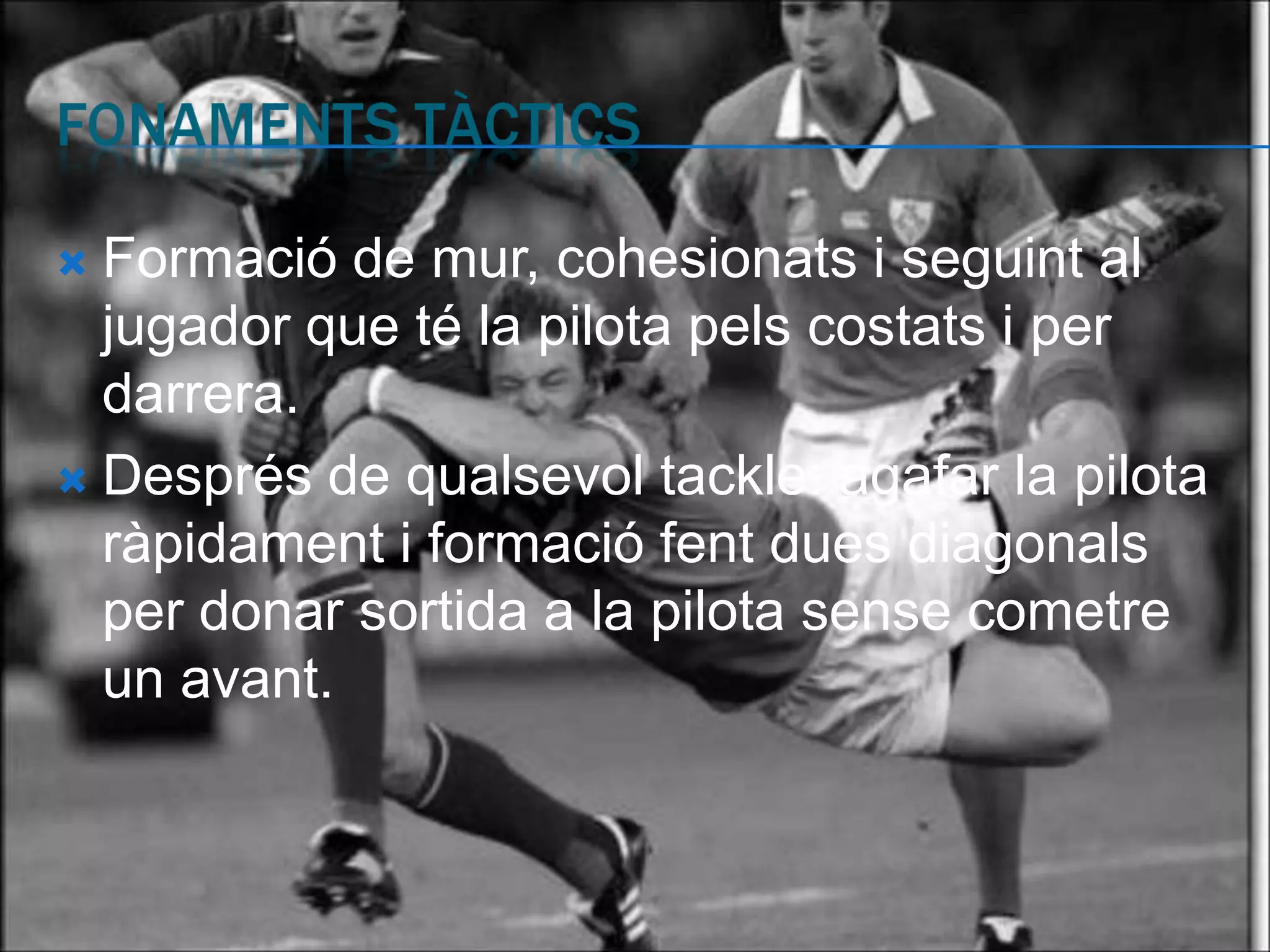  Formació de mur, cohesionats i seguint al
  jugador que té la pilota pels costats i per
  darrera.
 Després de qualsevol tackle: agafar la pilota
  ràpidament i formació fent dues diagonals
  per donar sortida a la pilota sense cometre
  un avant.
 