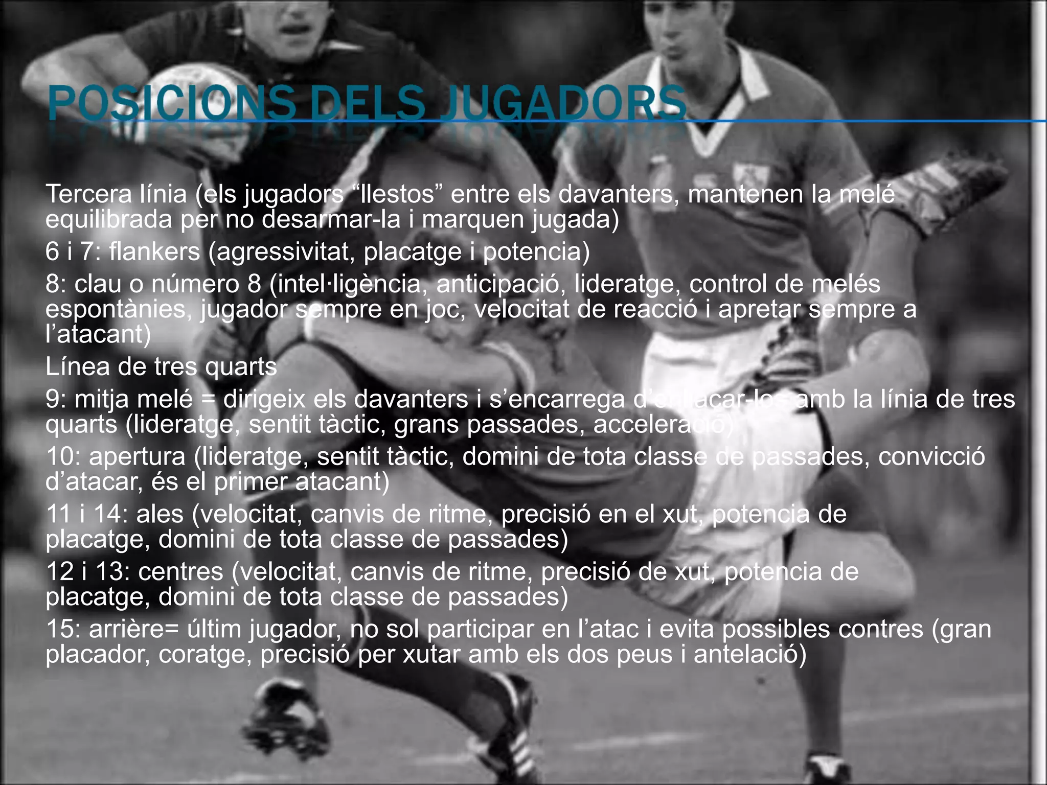 Tercera línia (els jugadors “llestos” entre els davanters, mantenen la melé
equilibrada per no desarmar-la i marquen jugada)
6 i 7: flankers (agressivitat, placatge i potencia)
8: clau o número 8 (intel·ligència, anticipació, lideratge, control de melés
espontànies, jugador sempre en joc, velocitat de reacció i apretar sempre a
l’atacant)
Línea de tres quarts
9: mitja melé = dirigeix els davanters i s’encarrega d’enllaçar-los amb la línia de tres
quarts (lideratge, sentit tàctic, grans passades, acceleració)
10: apertura (lideratge, sentit tàctic, domini de tota classe de passades, convicció
d’atacar, és el primer atacant)
11 i 14: ales (velocitat, canvis de ritme, precisió en el xut, potencia de
placatge, domini de tota classe de passades)
12 i 13: centres (velocitat, canvis de ritme, precisió de xut, potencia de
placatge, domini de tota classe de passades)
15: arrière= últim jugador, no sol participar en l’atac i evita possibles contres (gran
placador, coratge, precisió per xutar amb els dos peus i antelació)
 